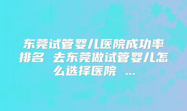 东莞试管婴儿医院成功率排名 去东莞做试管婴儿怎么选择医院 ...