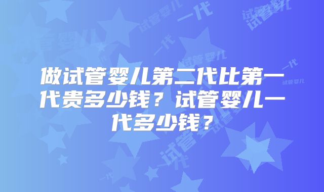 做试管婴儿第二代比第一代贵多少钱？试管婴儿一代多少钱？