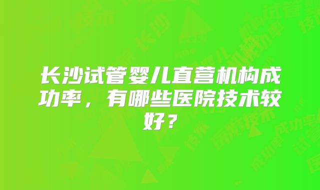 长沙试管婴儿直营机构成功率，有哪些医院技术较好？