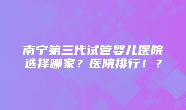 南宁第三代试管婴儿医院选择哪家？医院排行！？