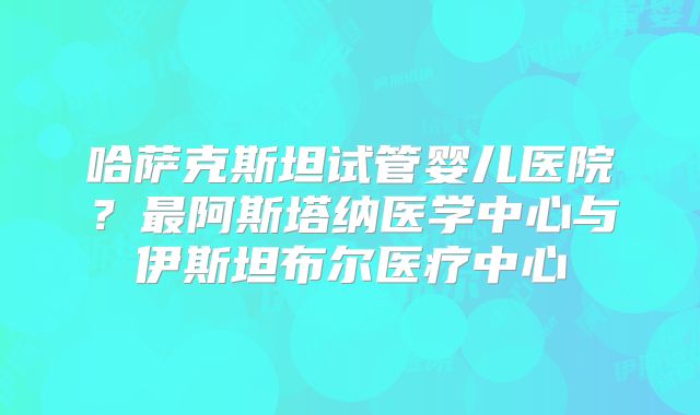 哈萨克斯坦试管婴儿医院?最阿斯塔纳医学中心与伊斯坦布尔医疗中心