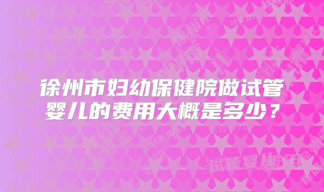 徐州市妇幼保健院做试管婴儿的费用大概是多少？