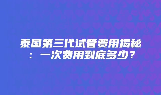泰国第三代试管费用揭秘：一次费用到底多少？