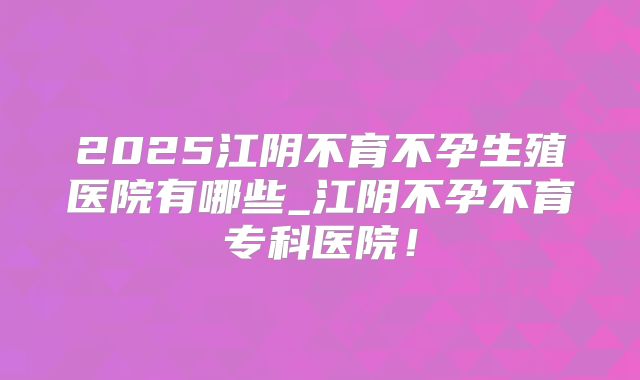 2025江阴不育不孕生殖医院有哪些_江阴不孕不育专科医院!
