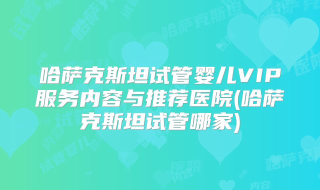 哈萨克斯坦试管婴儿VIP服务内容与推荐医院(哈萨克斯坦试管哪家)