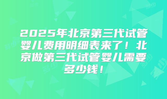 2025年北京第三代试管婴儿费用明细表来了！北京做第三代试管婴儿需要多少钱！
