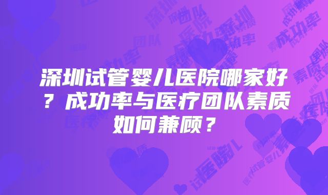 深圳试管婴儿医院哪家好？成功率与医疗团队素质如何兼顾？