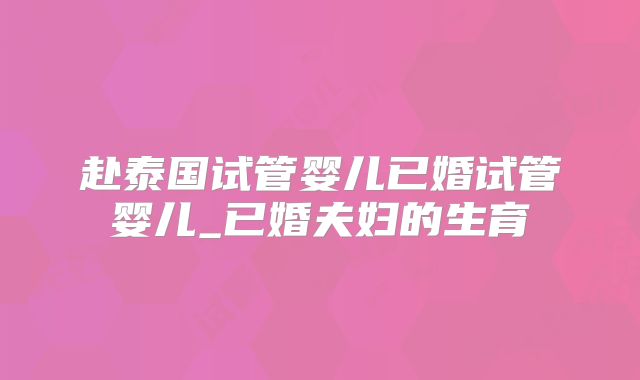 赴泰国试管婴儿已婚试管婴儿_已婚夫妇的生育