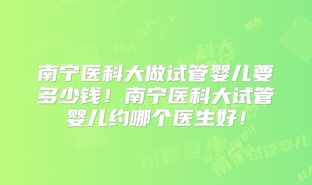 南宁医科大做试管婴儿要多少钱！南宁医科大试管婴儿约哪个医生好！