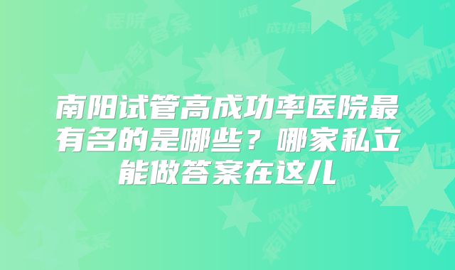 南阳试管高成功率医院最有名的是哪些？哪家私立能做答案在这儿