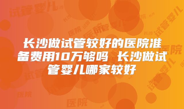 长沙做试管较好的医院准备费用10万够吗 长沙做试管婴儿哪家较好