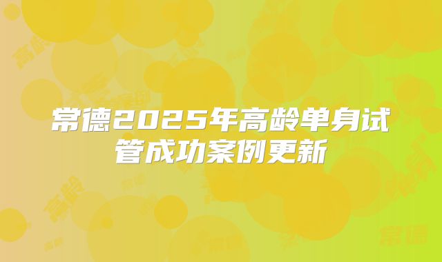 常德2025年高龄单身试管成功案例更新
