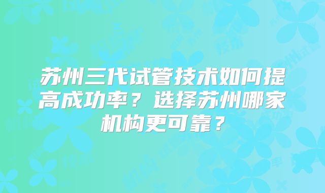 苏州三代试管技术如何提高成功率？选择苏州哪家机构更可靠？