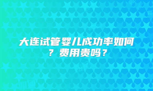 大连试管婴儿成功率如何？费用贵吗？