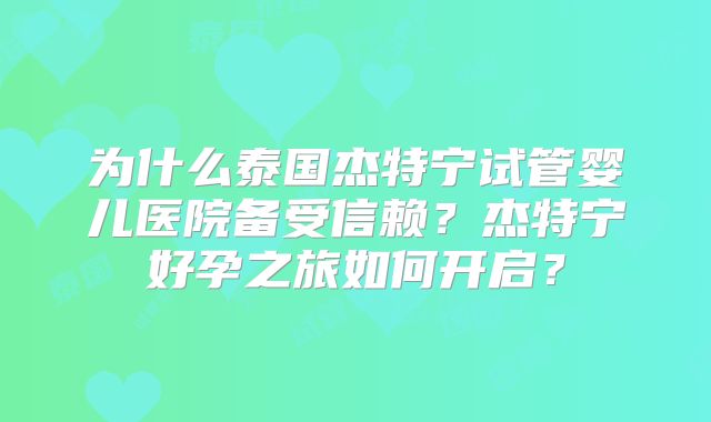 为什么泰国杰特宁试管婴儿医院备受信赖？杰特宁好孕之旅如何开启？