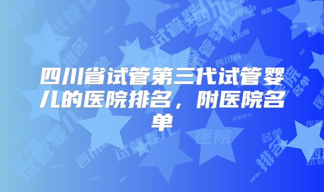 四川省试管第三代试管婴儿的医院排名,附医院名单