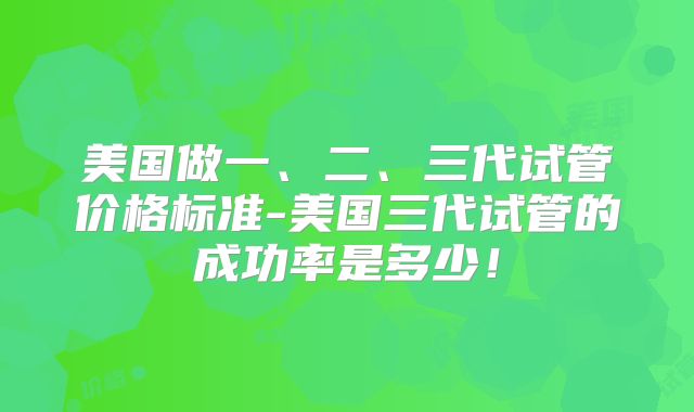 美国做一、二、三代试管价格标准-美国三代试管的成功率是多少！