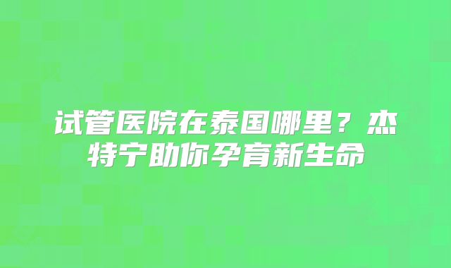 试管医院在泰国哪里？杰特宁助你孕育新生命