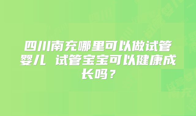 四川南充哪里可以做试管婴儿 试管宝宝可以健康成长吗？