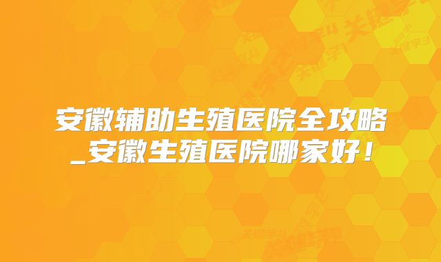 安徽辅助生殖医院全攻略_安徽生殖医院哪家好！