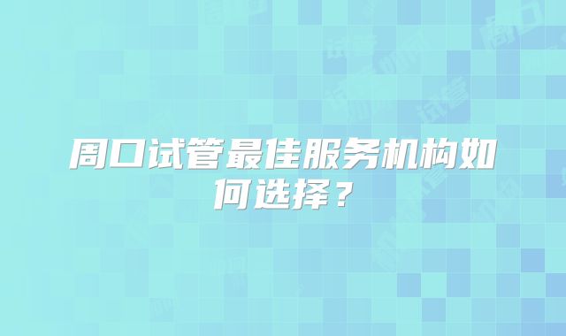 周口试管最佳服务机构如何选择？