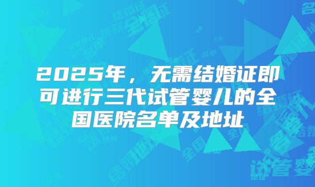 2025年，无需结婚证即可进行三代试管婴儿的全国医院名单及地址