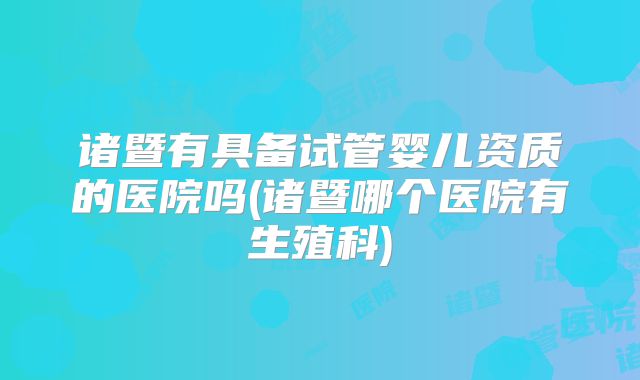 诸暨有具备试管婴儿资质的医院吗(诸暨哪个医院有生殖科)