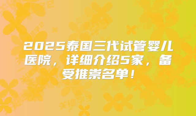 2025泰国三代试管婴儿医院,详细介绍5家,备受推崇名单!
