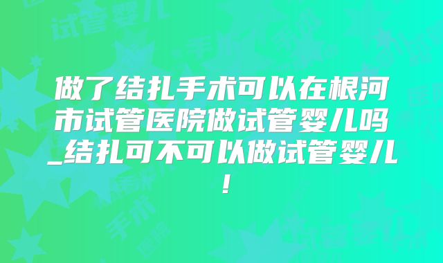 做了结扎手术可以在根河市试管医院做试管婴儿吗_结扎可不可以做试管婴儿！