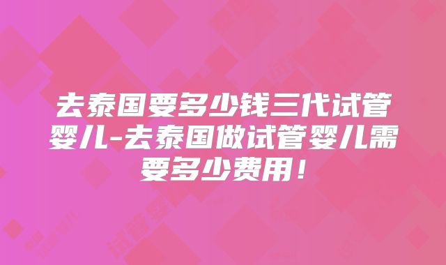 去泰国要多少钱三代试管婴儿-去泰国做试管婴儿需要多少费用！