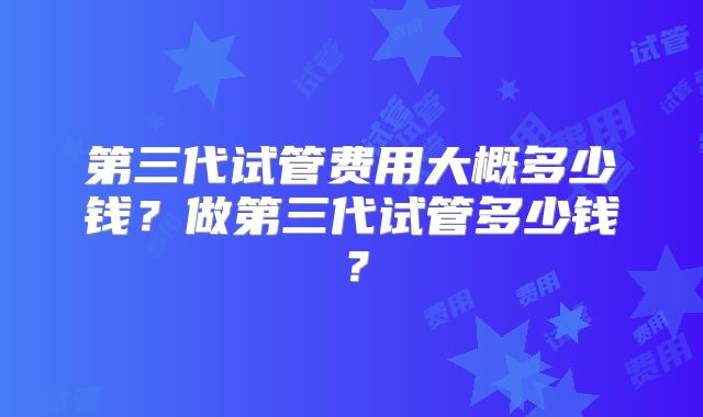 第三代试管费用大概多少钱？做第三代试管多少钱？