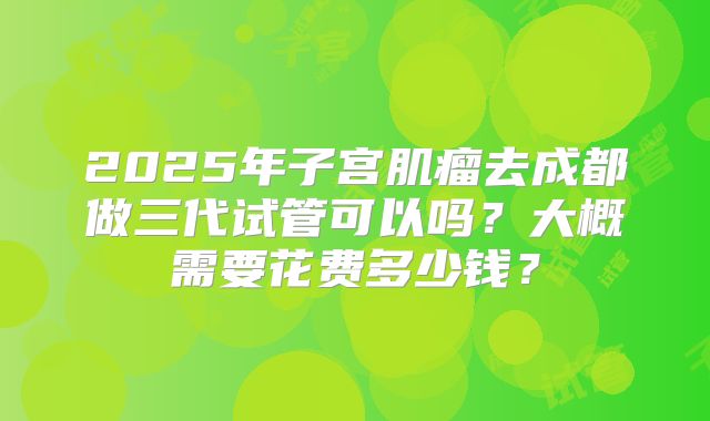 2025年子宫肌瘤去成都做三代试管可以吗？大概需要花费多少钱？