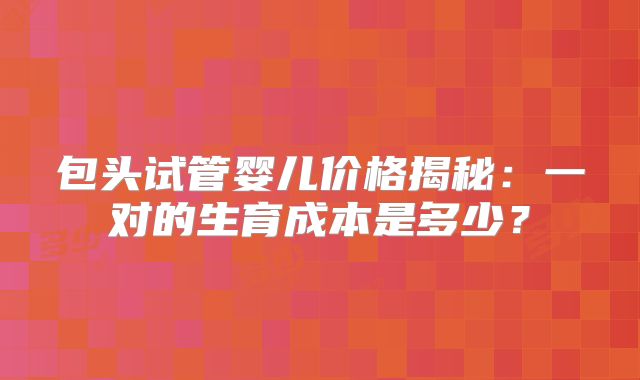包头试管婴儿价格揭秘：一对的生育成本是多少？