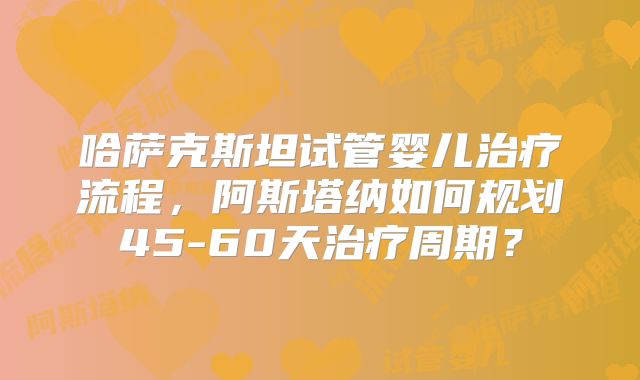 哈萨克斯坦试管婴儿治疗流程，阿斯塔纳如何规划45-60天治疗周期？