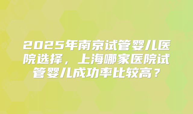2025年南京试管婴儿医院选择，上海哪家医院试管婴儿成功率比较高？