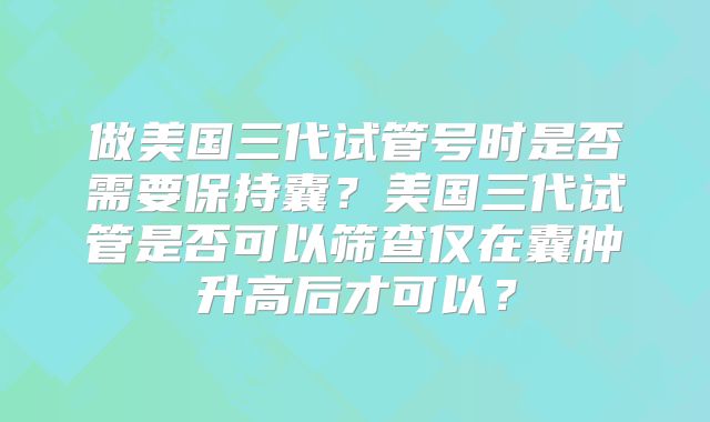 做美国三代试管号时是否需要保持囊?美国三代试管是否可以筛查仅在囊肿升高后才可以?