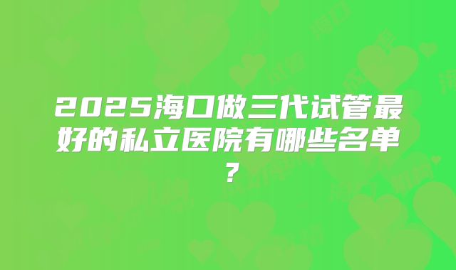 2025海口做三代试管最好的私立医院有哪些名单？
