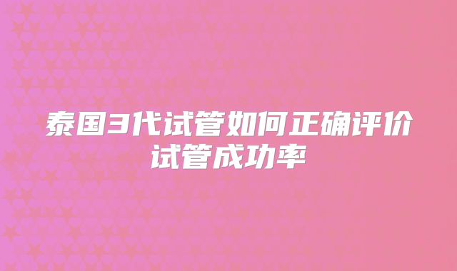 泰国3代试管如何正确评价试管成功率
