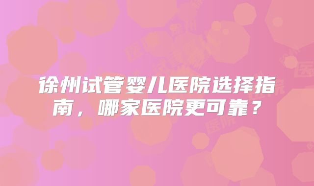 徐州试管婴儿医院选择指南，哪家医院更可靠？