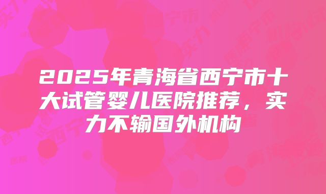 2025年青海省西宁市十大试管婴儿医院推荐，实力不输国外机构