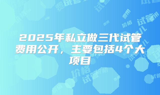 2025年私立做三代试管费用公开，主要包括4个大项目