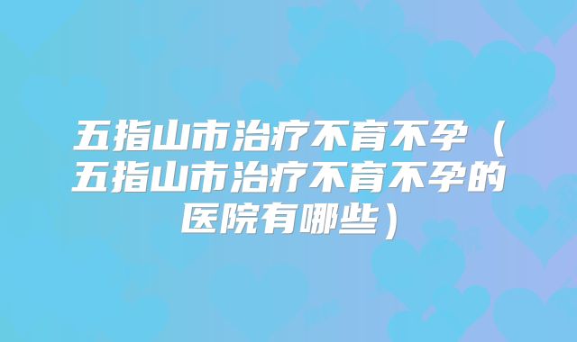 五指山市治疗不育不孕（五指山市治疗不育不孕的医院有哪些）