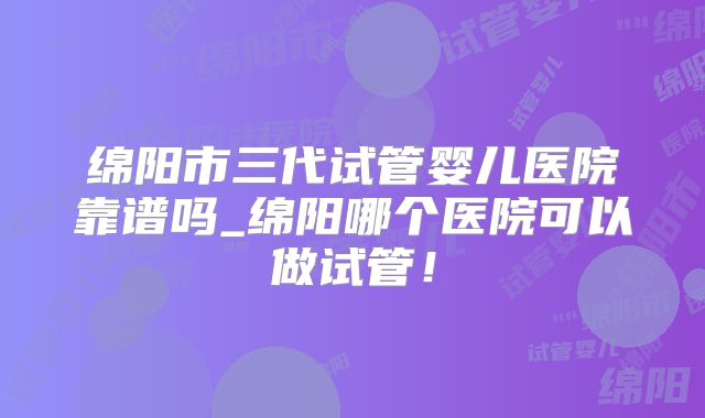绵阳市三代试管婴儿医院靠谱吗_绵阳哪个医院可以做试管！