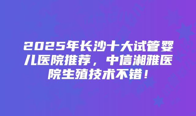 2025年长沙十大试管婴儿医院推荐，中信湘雅医院生殖技术不错！