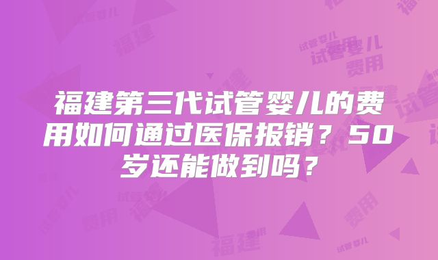 福建第三代试管婴儿的费用如何通过医保报销？50岁还能做到吗？