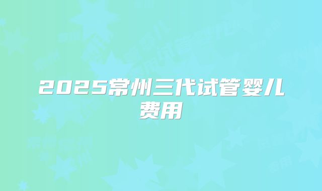 2025常州三代试管婴儿费用