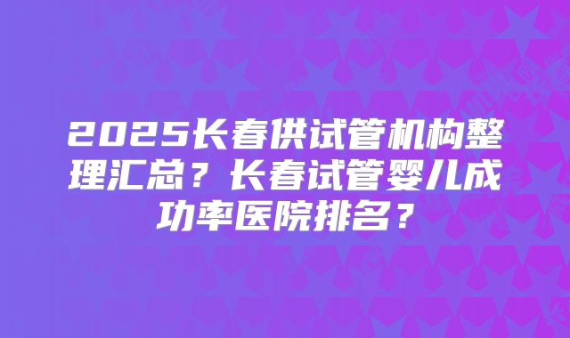 2025长春供试管机构整理汇总?长春试管婴儿成功率医院排名?