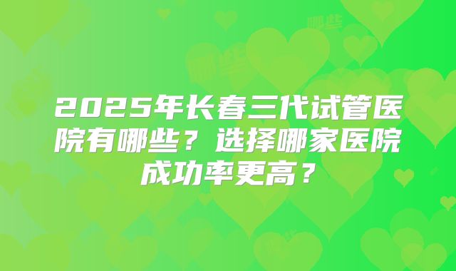 2025年长春三代试管医院有哪些?选择哪家医院成功率更高?