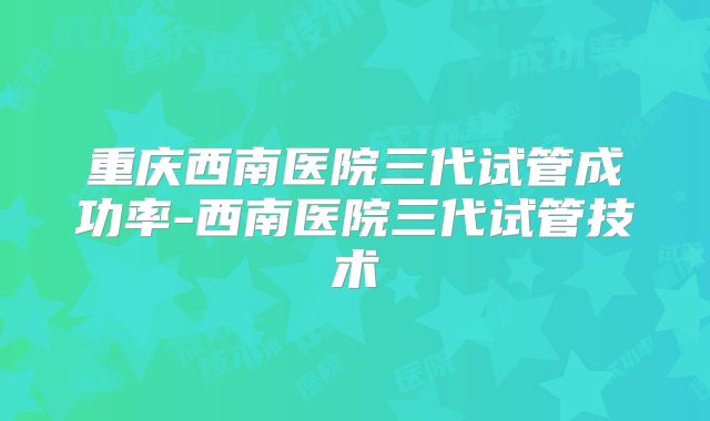 重庆西南医院三代试管成功率-西南医院三代试管技术