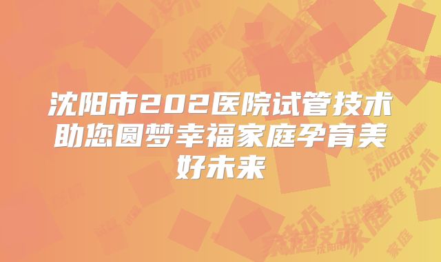 沈阳市202医院试管技术助您圆梦幸福家庭孕育美好未来